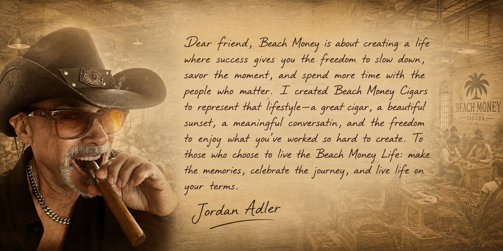 A note from Jordan Adler: Dear friend, Beach Money is about creating a life where success gives you the freedom to slow down, savor the moment, and spend more time with the people who matter. I created Beach Money Cigars to represent that lifestyle — a great cigar, a beautiful sunset, a meaningful conversation, and the freedom to enjoy what you've worked so hard to create. To those who choose to live the Beach Money Life: make the memories, celebrate the journey, and live life on your terms. — Jordan Adler